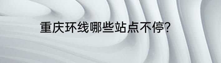 重庆环线哪些站点不停？