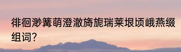 徘徊渺篝萌澄澈旖旎瑞莱垠顷峨燕缀组词？