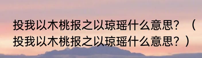 投我以木桃报之以琼瑶什么意思？（投我以木桃报之以琼瑶什么意思？）
