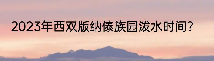 2023年西双版纳傣族园泼水时间？