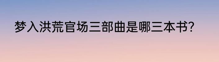 梦入洪荒官场三部曲是哪三本书？