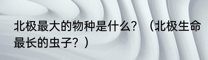 北极最大的物种是什么？（北极生命最长的虫子？）