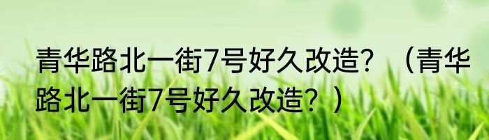 青华路北一街7号好久改造？（青华路北一街7号好久改造？）