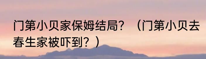 门第小贝家保姆结局？（门第小贝去春生家被吓到？）