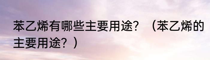 苯乙烯有哪些主要用途？（苯乙烯的主要用途？）