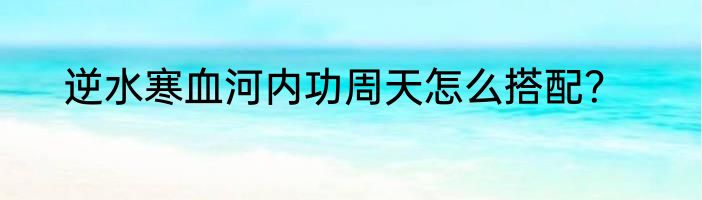 逆水寒血河内功周天怎么搭配？