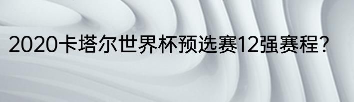 2020卡塔尔世界杯预选赛12强赛程？