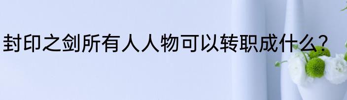 封印之剑所有人人物可以转职成什么？