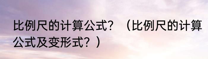 比例尺的计算公式？（比例尺的计算公式及变形式？）