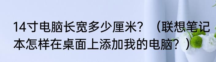 14寸电脑长宽多少厘米？（联想笔记本怎样在桌面上添加我的电脑？）