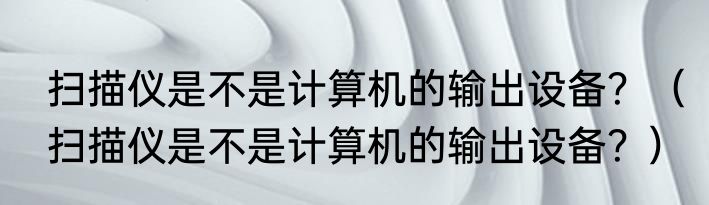 扫描仪是不是计算机的输出设备？（扫描仪是不是计算机的输出设备？）