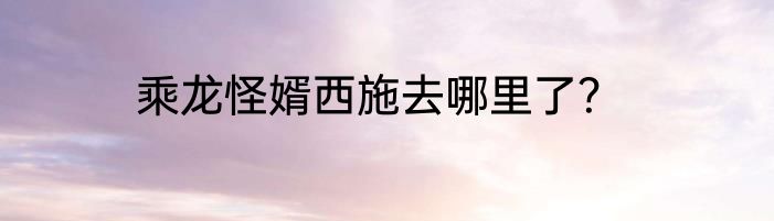乘龙怪婿西施去哪里了？