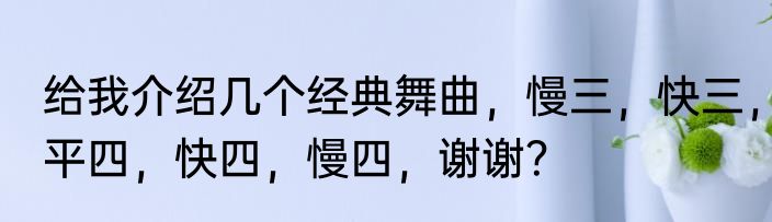 给我介绍几个经典舞曲，慢三，快三，平四，快四，慢四，谢谢？