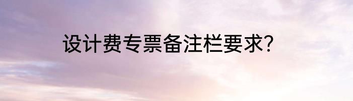 设计费专票备注栏要求？