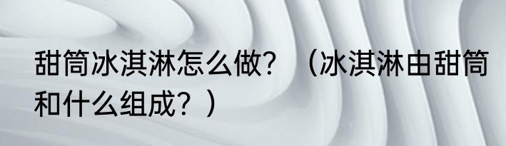 甜筒冰淇淋怎么做？（冰淇淋由甜筒和什么组成？）