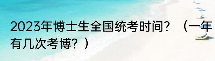 2023年博士生全国统考时间？（一年有几次考博？）