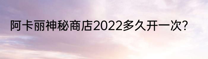 阿卡丽神秘商店2022多久开一次？