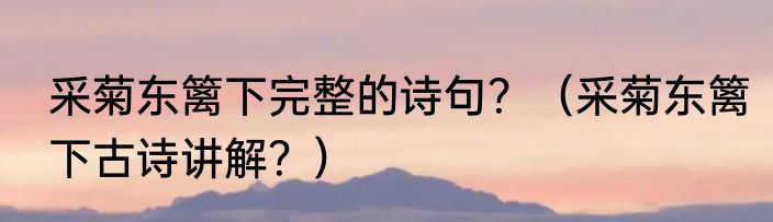 采菊东篱下完整的诗句？（采菊东篱下古诗讲解？）
