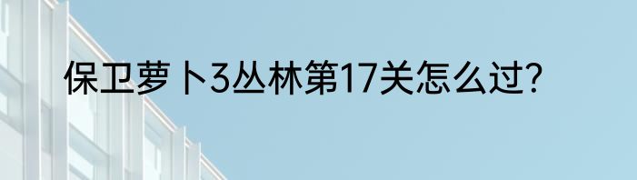 保卫萝卜3丛林第17关怎么过？