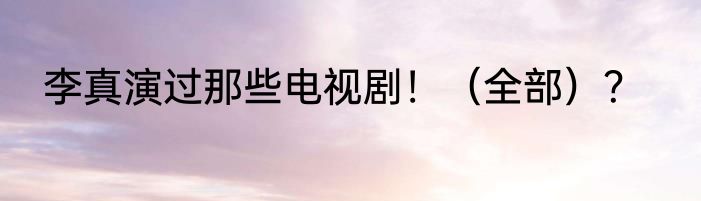 李真演过那些电视剧！（全部）？