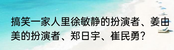 搞笑一家人里徐敏静的扮演者、姜由美的扮演者、郑日宇、崔民勇？