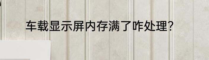 车载显示屏内存满了咋处理？