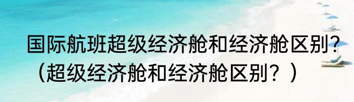 国际航班超级经济舱和经济舱区别？（超级经济舱和经济舱区别？）
