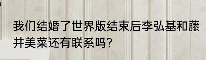 我们结婚了世界版结束后李弘基和藤井美菜还有联系吗？