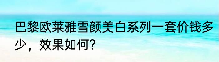 巴黎欧莱雅雪颜美白系列一套价钱多少，效果如何？
