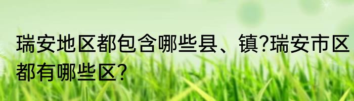 瑞安地区都包含哪些县、镇?瑞安市区都有哪些区?