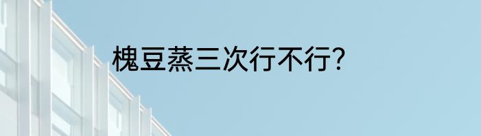 槐豆蒸三次行不行？