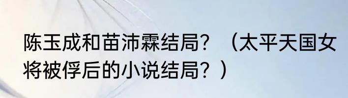 陈玉成和苗沛霖结局？（太平天国女将被俘后的小说结局？）
