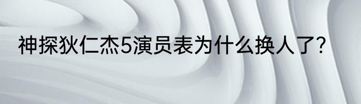 神探狄仁杰5演员表为什么换人了？