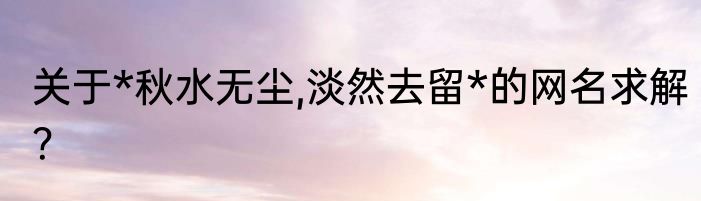 关于*秋水无尘,淡然去留*的网名求解？
