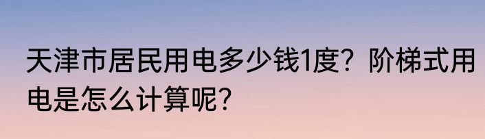 天津市居民用电多少钱1度？阶梯式用电是怎么计算呢？