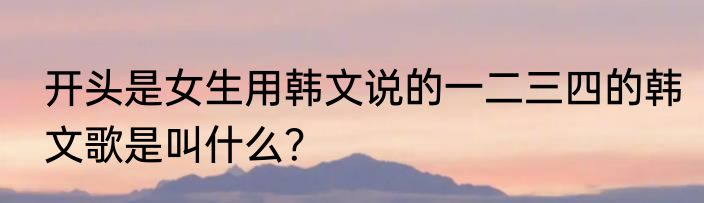 开头是女生用韩文说的一二三四的韩文歌是叫什么？
