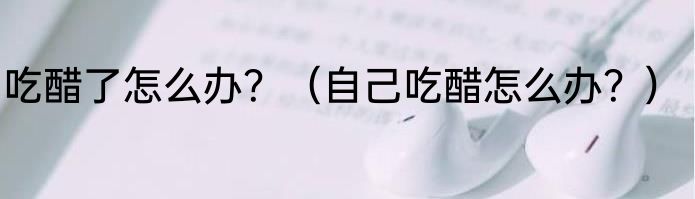 吃醋了怎么办？（自己吃醋怎么办？）
