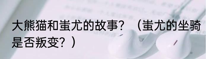 大熊猫和蚩尤的故事？（蚩尤的坐骑是否叛变？）