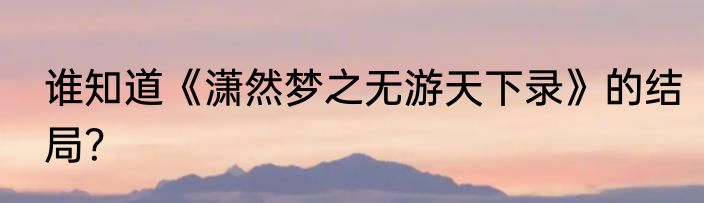 谁知道《潇然梦之无游天下录》的结局？