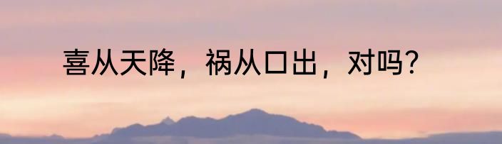 喜从天降，祸从口出，对吗？