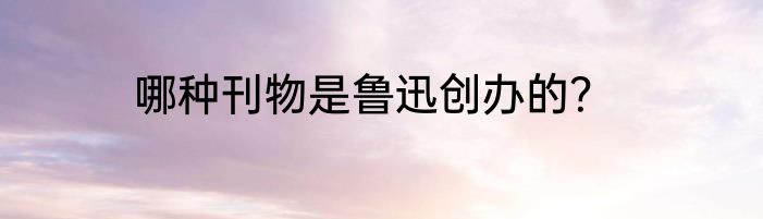 哪种刊物是鲁迅创办的？