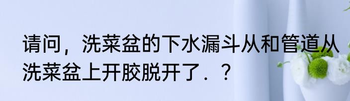 请问，洗菜盆的下水漏斗从和管道从洗菜盆上开胶脱开了．？