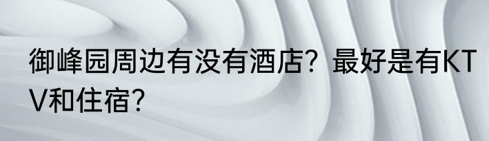 御峰园周边有没有酒店？最好是有KTV和住宿？