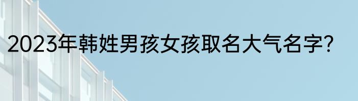 2023年韩姓男孩女孩取名大气名字？