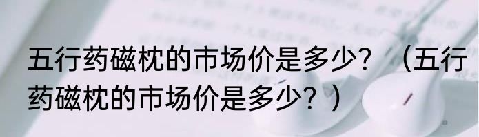 五行药磁枕的市场价是多少？（五行药磁枕的市场价是多少？）