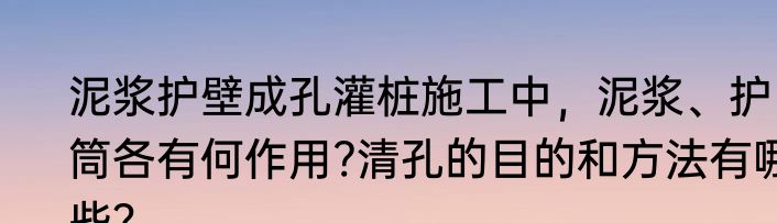 泥浆护壁成孔灌桩施工中，泥浆、护筒各有何作用?清孔的目的和方法有哪些？