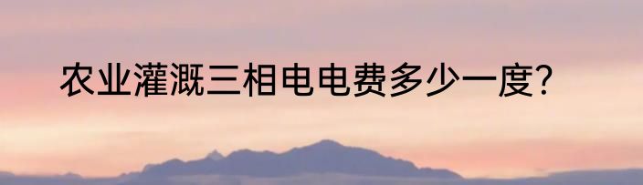 农业灌溉三相电电费多少一度？