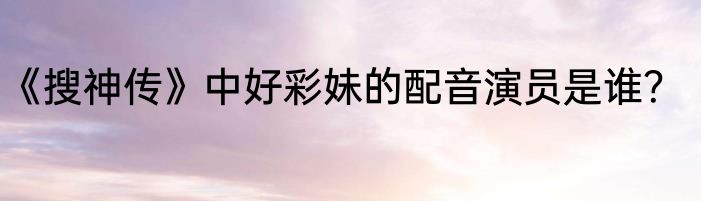 《搜神传》中好彩妹的配音演员是谁？