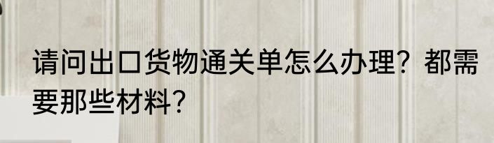 请问出口货物通关单怎么办理？都需要那些材料？