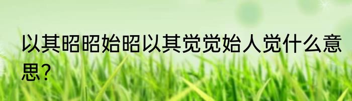 以其昭昭始昭以其觉觉始人觉什么意思？